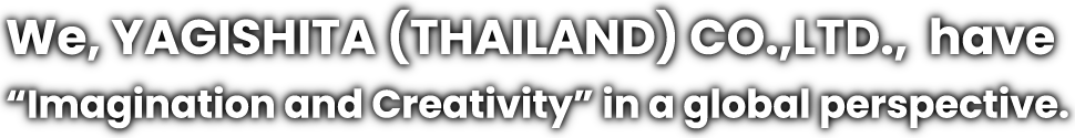 We, YAGISHITA (THAILAND) CO.,LTD., have “Imagination and Creativity” in a global perspective.
